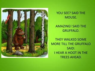 YOU SEE? SAID THE
MOUSE.
AMAZING! SAID THE
GRUFFALO.
THEY WALKED SOME
MORE TILL THE GRUFFALO
SAID:
I HEAR A HOOT IN THE
TREES AHEAD.
 