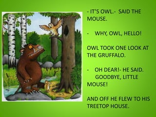 - IT’S OWL.- SAID THE
MOUSE.
- WHY, OWL, HELLO!
OWL TOOK ONE LOOK AT
THE GRUFFALO.
- OH DEAR!- HE SAID.
GOODBYE, LITTLE
MOUSE!
AND OFF HE FLEW TO HIS
TREETOP HOUSE.
 