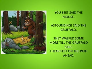 YOU SEE? SAID THE
MOUSE.
ASTOUNDING! SAID THE
GRUFFALO.
THEY WALKED SOME
MORE TILL THE GRUFFALO
SAID:
I HEAR FEET ON THE PATH
AHEAD.
 