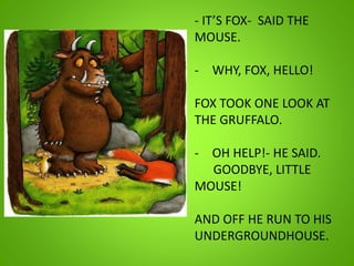 - IT’S FOX- SAID THE
MOUSE.
- WHY, FOX, HELLO!
FOX TOOK ONE LOOK AT
THE GRUFFALO.
- OH HELP!- HE SAID.
GOODBYE, LITTLE
MOUSE!
AND OFF HE RUN TO HIS
UNDERGROUNDHOUSE.
 