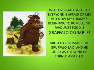 WELL GRUFFALO, YOU SEE?
EVERYONE IS AFRAID OF ME!
BUT NOW MY TUMMY’S
BEGINNING TO RUMBLE. MY
FAVOURITE FOOD IS
GRAFFALO CRUMBLE!
GRUFFALO CRUMBLE! THE
GRUFFALO SAID, AND HE
QUICK AS THE WIND HE
TURNED AND FLED.
 
