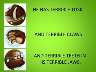 HE HAS TERRIBLE TUSK,,
AND TERRIBLE CLAWS,
AND TERRIBLE TEETH IN
HIS TERRIBLE JAWS.,
 