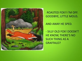 - ROASTED FOX!! I’M OFF.
GOODBYE, LITTLE MOUS.
AND AWAY HE SPED.
- SILLY OLD FOX! DOESN’T
HE KNOW, THERE’S NO
SUCH THING AS A
GRAFFALO?
 