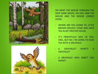 ON WENT THE MOUSE THROUGH THE
DEEP DARK WOOD. AN OWL SAW THE
MOUSE AND THE MOUSE LOOKED
GOOD.
- WHERE ARE YOU GOING TO, LITTLE
BROWN MOUSE? COME AND HAVE
TEA IN MY TREETOP HOUSE.
- IT’S FRIGHTFULLY NICE OF YOU,
OWL, BUT NO. I’M GOING TO HAVE
TEA WITH A GRUFFALO.
- A GRUFFALO? WHAT’S A
GRUFFALO?
- A GRUFFALO! WHY, DIDN’T YOU
KNOW?
 