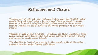 Reflection and Closure
Teacher out of role asks the children if they met the Gruffalo what
would they ask him? Why is he s...