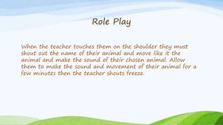 Role Play
When the teacher touches them on the shoulder they must
shout out the name of their animal and move like it the
...