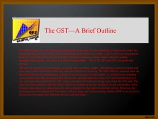 The GST—A Brief Outline
The GST Council, the apex decision-making body for the new tax, has fixed the tax framework under the
Goods and Services Tax (GST) which is scheduled to be rolled out on July 1, 2017. GST is a consumption-
based tax levied on goods and services and is aimed at bringing uniform indirect taxation regime
throughout the country. The GST Act allows four tax slabs — 5%, 12%, 18% and 28% for goods and
services.
The new tax regime will unify India’s economy into a common market, eliminating a series of central and
state levies, and is expected to shore up state and federal tax revenues. The GST will be a national sales tax
that will be levied on consumption of goods or use of services. It will replace 16 current levies including
seven central taxes like excise duty and service tax, and nine state taxes like VAT and entertainment tax.
Tax rates have been finalised for 1,211 items with about 81% of items being kept under the 18% slab. The
rates have been decided such that There will be no increase in the tax incidence on any commodity, while
in many cases, there is a reduction in the rates compared to that under the present system. However, the
actual process of transition and finer prints will go a long way in determining whether GST is tax neutral or
tax adverse for sectors like financial services and real estate.
 