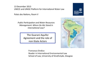 13	
  December	
  2013	
  
UNECE	
  and	
  UNIGE	
  Pla7orm	
  for	
  Interna;onal	
  Water	
  Law	
  
	
  
Palais	
  des	
  Na;ons,	
  Room	
  V	
  

Public	
  Par*cipa*on	
  and	
  Water	
  Resources	
  
Management:	
  Where	
  Do	
  We	
  Stand	
  in	
  
Interna*onal	
  Law?	
  

The	
  Guarani	
  Aquifer	
  
Agreement	
  and	
  the	
  role	
  of	
  
non-­‐State	
  Actors	
  

Francesco	
  Sindico	
  
Reader	
  in	
  Interna;onal	
  Environmental	
  Law	
  
School	
  of	
  Law,	
  University	
  of	
  Strathclyde,	
  Glasgow	
  

 