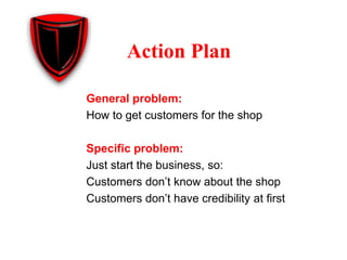 General problem:
How to get customers for the shop
Specific problem:
Just start the business, so:
Customers don’t know about the shop
Customers don’t have credibility at first
Action Plan
 