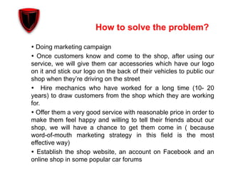How to solve the problem?
 Doing marketing campaign
 Once customers know and come to the shop, after using our
service, we will give them car accessories which have our logo
on it and stick our logo on the back of their vehicles to public our
shop when they’re driving on the street
 Hire mechanics who have worked for a long time (10- 20
years) to draw customers from the shop which they are working
for.
 Offer them a very good service with reasonable price in order to
make them feel happy and willing to tell their friends about our
shop, we will have a chance to get them come in ( because
word-of-mouth marketing strategy in this field is the most
effective way)
 Establish the shop website, an account on Facebook and an
online shop in some popular car forums
 