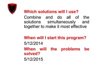 Which solutions will I use?
Combine and do all of the
solutions simultaneously and
together to make it most effective
When will I start this program?
5/12/2014
When will the problems be
solved?
5/12/2015
 