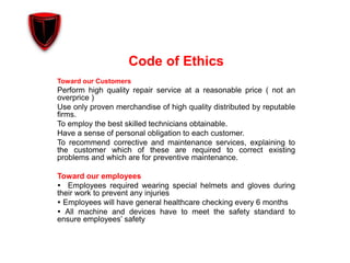 Code of Ethics
Toward our Customers
Perform high quality repair service at a reasonable price ( not an
overprice )
Use only proven merchandise of high quality distributed by reputable
firms.
To employ the best skilled technicians obtainable.
Have a sense of personal obligation to each customer.
To recommend corrective and maintenance services, explaining to
the customer which of these are required to correct existing
problems and which are for preventive maintenance.
Toward our employees
 Employees required wearing special helmets and gloves during
their work to prevent any injuries
 Employees will have general healthcare checking every 6 months
 All machine and devices have to meet the safety standard to
ensure employees’ safety
 