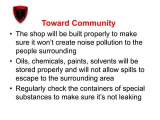 Toward Community
• The shop will be built properly to make
sure it won’t create noise pollution to the
people surrounding
• Oils, chemicals, paints, solvents will be
stored properly and will not allow spills to
escape to the surrounding area
• Regularly check the containers of special
substances to make sure it’s not leaking
 