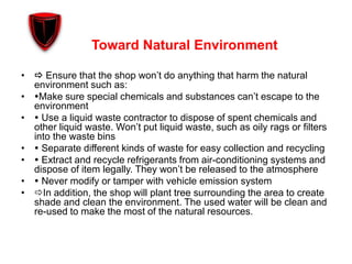 Toward Natural Environment
•  Ensure that the shop won’t do anything that harm the natural
environment such as:
• Make sure special chemicals and substances can’t escape to the
environment
•  Use a liquid waste contractor to dispose of spent chemicals and
other liquid waste. Won’t put liquid waste, such as oily rags or filters
into the waste bins
•  Separate different kinds of waste for easy collection and recycling
•  Extract and recycle refrigerants from air-conditioning systems and
dispose of item legally. They won’t be released to the atmosphere
•  Never modify or tamper with vehicle emission system
• In addition, the shop will plant tree surrounding the area to create
shade and clean the environment. The used water will be clean and
re-used to make the most of the natural resources.
 