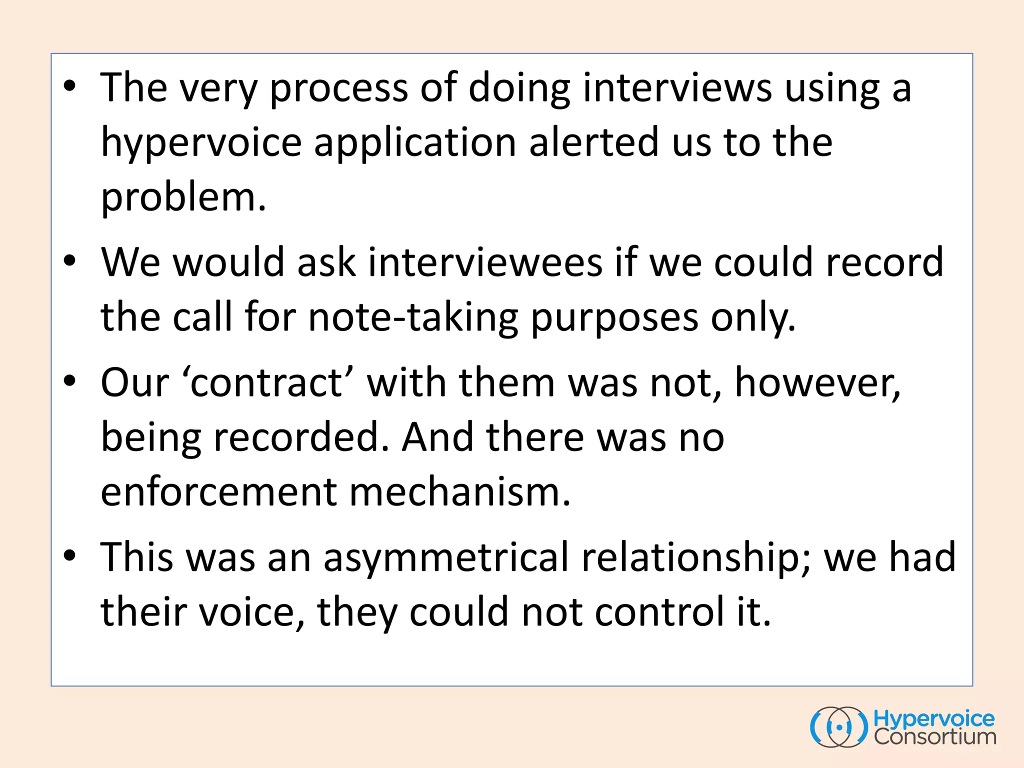 • The very process of doing interviews using a
hypervoice application alerted us to the
problem.
• We would ask interviewees if we could record
the call for note-taking purposes only.
• Our ‘contract’ with them was not, however,
being recorded. And there was no
enforcement mechanism.
• This was an asymmetrical relationship; we had
their voice, they could not control it.
 