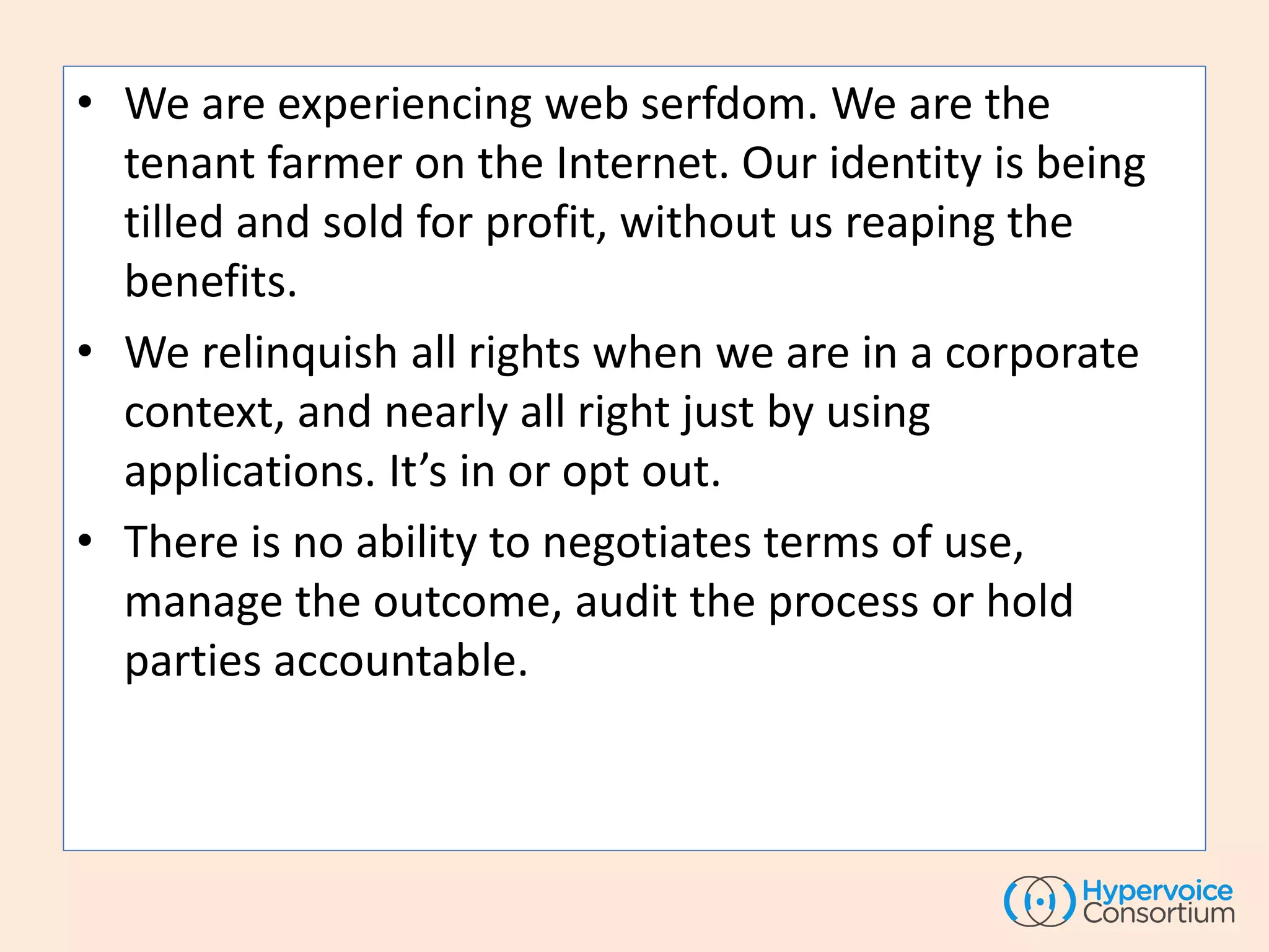 • We are experiencing web serfdom. We are the
tenant farmer on the Internet. Our identity is being
tilled and sold for profit, without us reaping the
benefits.
• We relinquish all rights when we are in a corporate
context, and nearly all right just by using
applications. It’s in or opt out.
• There is no ability to negotiates terms of use,
manage the outcome, audit the process or hold
parties accountable.
 