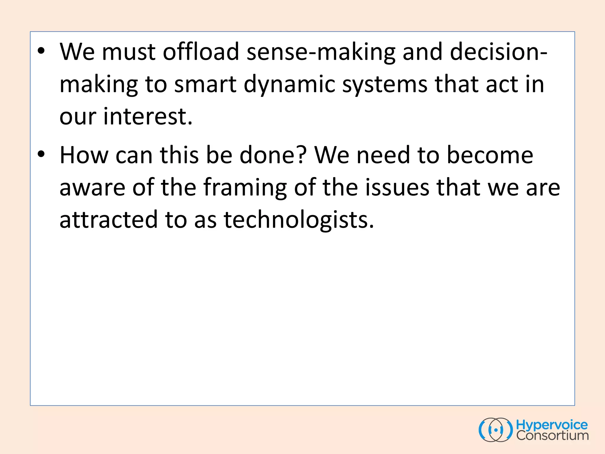 • We must offload sense-making and decision-
making to smart dynamic systems that act in
our interest.
• How can this be done? We need to become
aware of the framing of the issues that we are
attracted to as technologists.
 