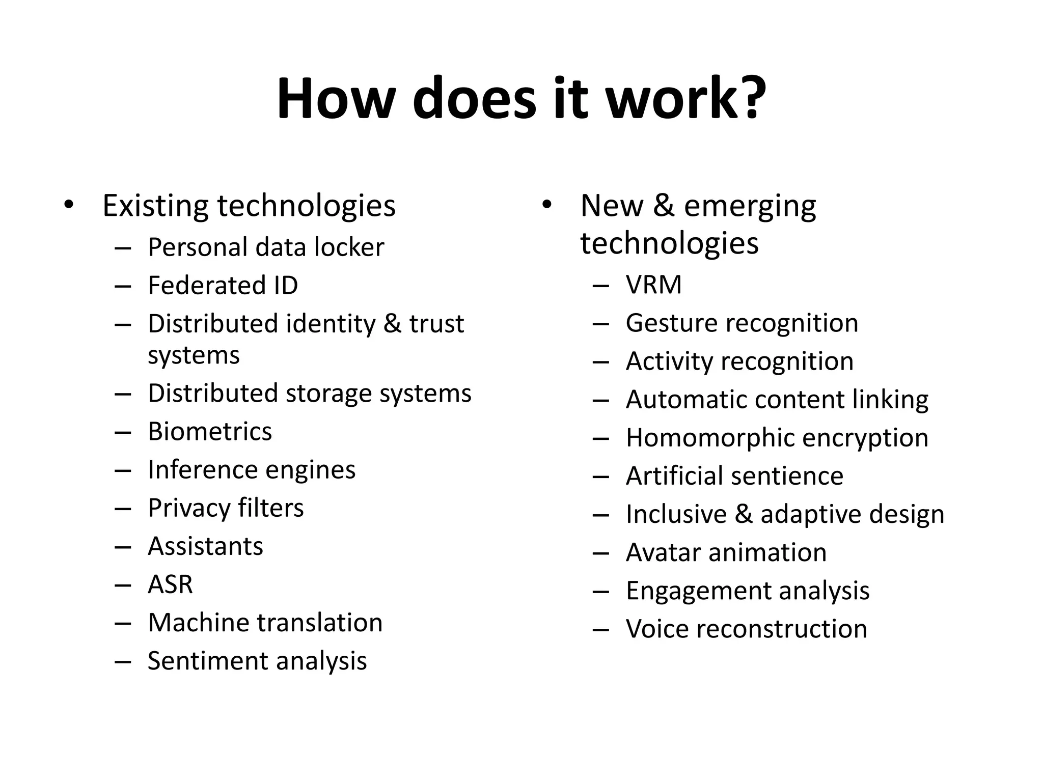 How does it work?
• Existing technologies
– Personal data locker
– Federated ID
– Distributed identity & trust
systems
– Distributed storage systems
– Biometrics
– Inference engines
– Privacy filters
– Assistants
– ASR
– Machine translation
– Sentiment analysis
• New & emerging
technologies
– VRM
– Gesture recognition
– Activity recognition
– Automatic content linking
– Homomorphic encryption
– Artificial sentience
– Inclusive & adaptive design
– Avatar animation
– Engagement analysis
– Voice reconstruction
 