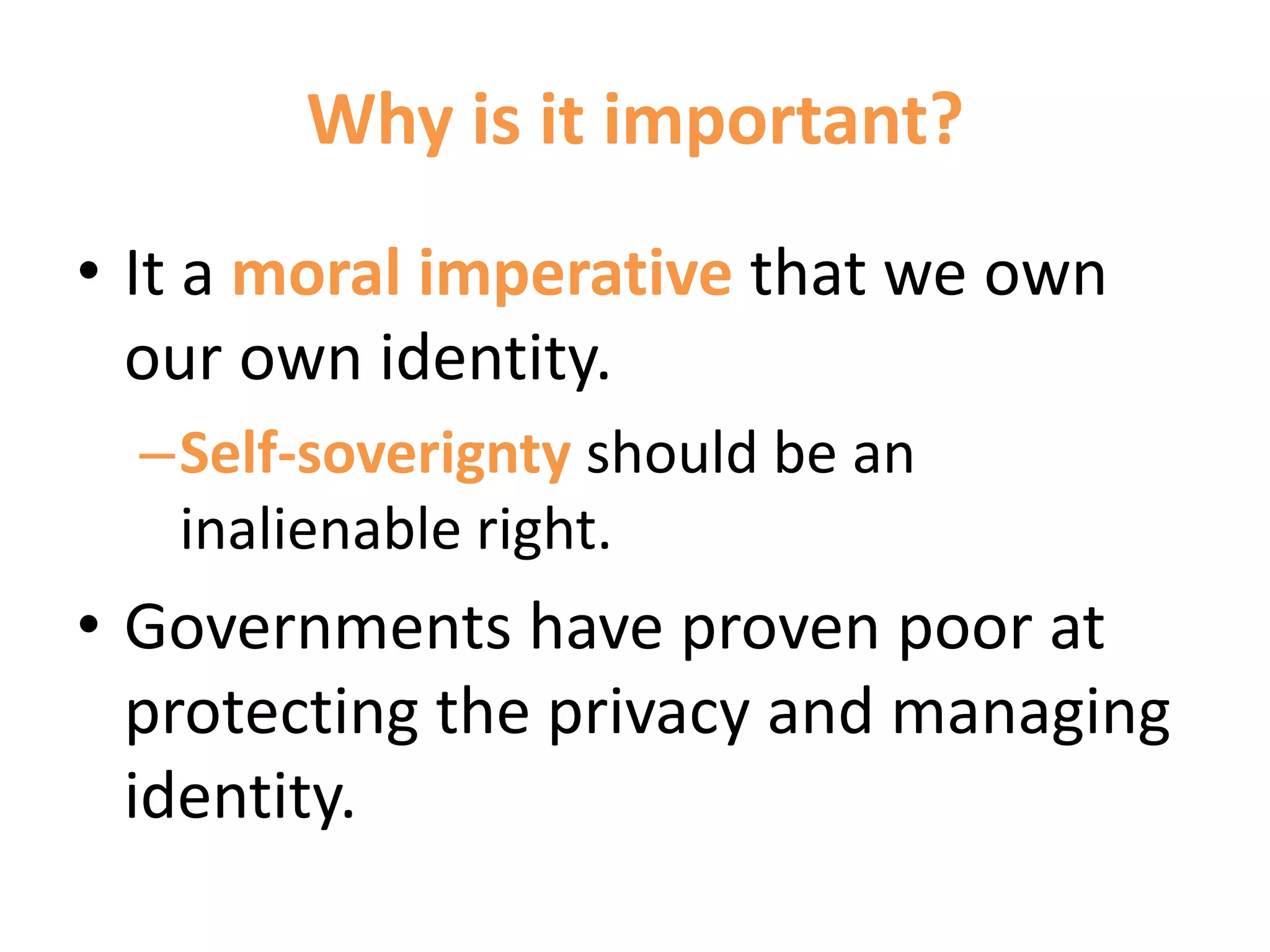 Why is it important?
• It a moral imperative that we own
our own identity.
–Self-soverignty should be an
inalienable right.
• Governments have proven poor at
protecting the privacy and managing
identity.
 