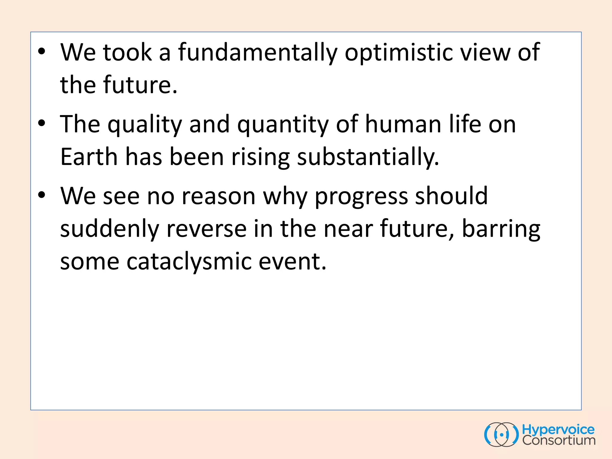 • We took a fundamentally optimistic view of
the future.
• The quality and quantity of human life on
Earth has been rising substantially.
• We see no reason why progress should
suddenly reverse in the near future, barring
some cataclysmic event.
 