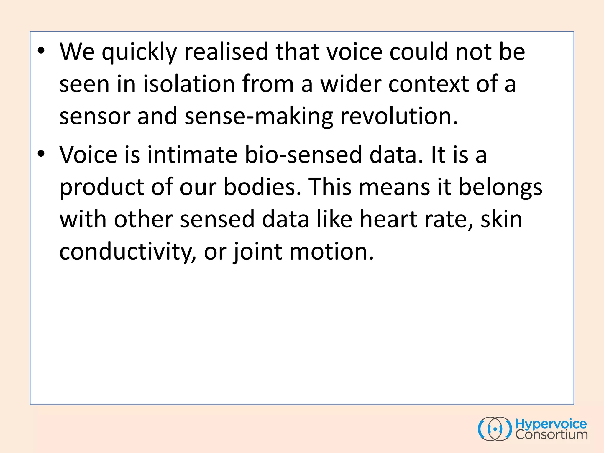 • We quickly realised that voice could not be
seen in isolation from a wider context of a
sensor and sense-making revolution.
• Voice is intimate bio-sensed data. It is a
product of our bodies. This means it belongs
with other sensed data like heart rate, skin
conductivity, or joint motion.
 