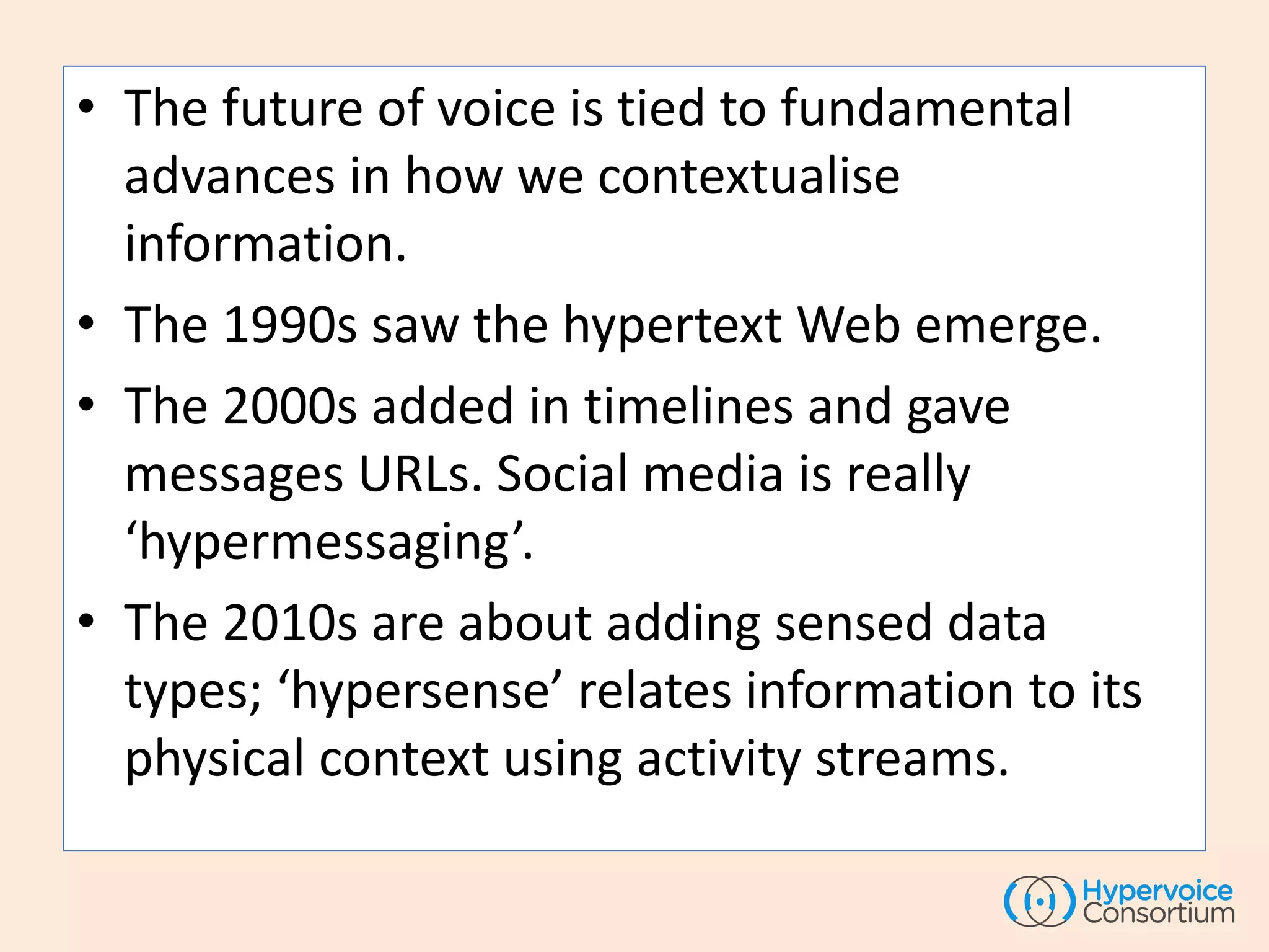 • The future of voice is tied to fundamental
advances in how we contextualise
information.
• The 1990s saw the hypertext Web emerge.
• The 2000s added in timelines and gave
messages URLs. Social media is really
‘hypermessaging’.
• The 2010s are about adding sensed data
types; ‘hypersense’ relates information to its
physical context using activity streams.
 