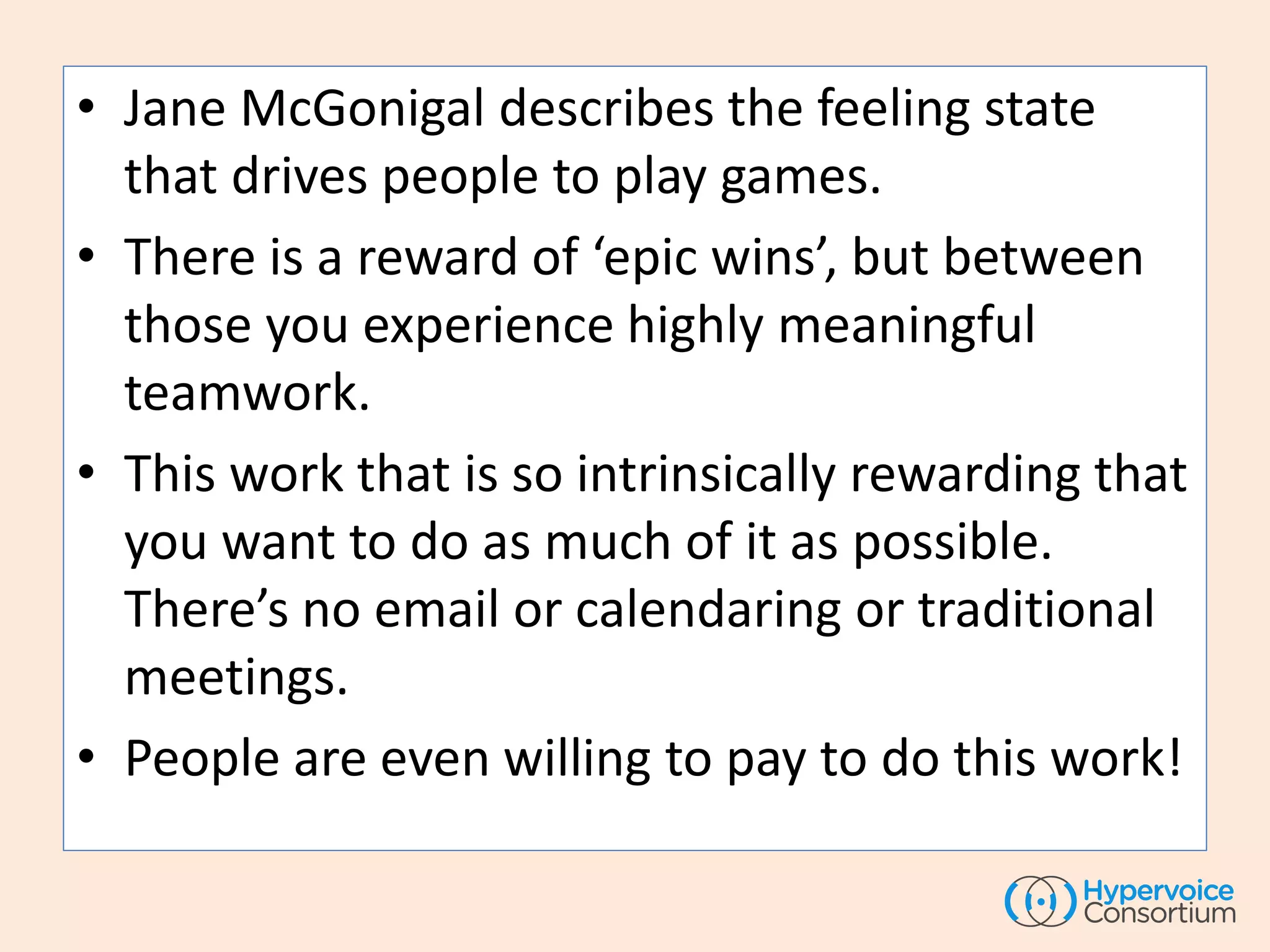 • Jane McGonigal describes the feeling state
that drives people to play games.
• There is a reward of ‘epic wins’, but between
those you experience highly meaningful
teamwork.
• This work that is so intrinsically rewarding that
you want to do as much of it as possible.
There’s no email or calendaring or traditional
meetings.
• People are even willing to pay to do this work!
 
