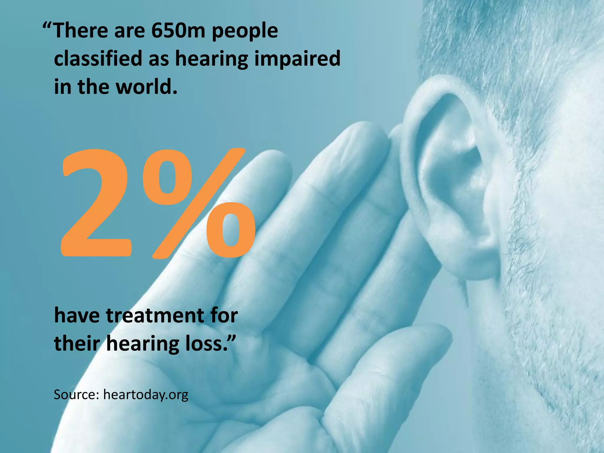 “There are 650m people
classified as hearing impaired
in the world.
2%have treatment for
their hearing loss.”
Source: heartoday.org
 