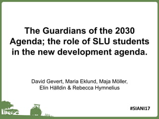 The Guardians of the 2030
Agenda; the role of SLU students
in the new development agenda.
David Gevert, Maria Eklund, Maja Möller,
Elin Hålldin & Rebecca Hymnelius
#SIANI17
 
