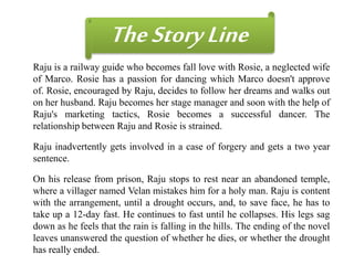 Raju is a railway guide who becomes fall love with Rosie, a neglected wife
of Marco. Rosie has a passion for dancing which Marco doesn't approve
of. Rosie, encouraged by Raju, decides to follow her dreams and walks out
on her husband. Raju becomes her stage manager and soon with the help of
Raju's marketing tactics, Rosie becomes a successful dancer. The
relationship between Raju and Rosie is strained.
TheStoryLine
Raju inadvertently gets involved in a case of forgery and gets a two year
sentence.
On his release from prison, Raju stops to rest near an abandoned temple,
where a villager named Velan mistakes him for a holy man. Raju is content
with the arrangement, until a drought occurs, and, to save face, he has to
take up a 12-day fast. He continues to fast until he collapses. His legs sag
down as he feels that the rain is falling in the hills. The ending of the novel
leaves unanswered the question of whether he dies, or whether the drought
has really ended.
 