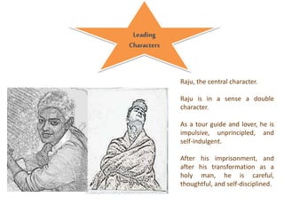 Raju, the central character.
Raju is in a sense a double
character.
As a tour guide and lover, he is
impulsive, unprincipled, and
self-indulgent.
After his imprisonment, and
after his transformation as a
holy man, he is careful,
thoughtful, and self-disciplined.
Leading
Characters
 