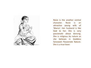 Rosie is the another central
character. Rosie is an
attractive young wife of
'Marco'. Her husband is like
God to her. She is very
passionate about dancing.
She is religious by nature as
she believes in Goddess
Saraswati Passionate Nature.
She is a true lover.
 