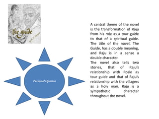 A central theme of the novel
is the transformation of Raju
from his role as a tour guide
to that of a spiritual guide.
The title of the novel, The
Guide, has a double meaning,
and Raju is in a sense a
double character.
The novel also tells two
stories, that of Raju’s
relationship with Rosie as
tour guide and that of Raju’s
relationship with the villagers
as a holy man. Raju is a
sympathetic character
throughout the novel.
Personal Opinion
 