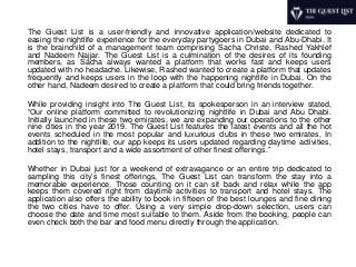 The Guest List is a user-friendly and innovative application/website dedicated to
easing the nightlife experience for the everyday partygoers in Dubai and Abu-Dhabi. It
is the brainchild of a management team comprising Sacha Christe, Rashed Yakhlef
and Nadeem Najjar. The Guest List is a culmination of the desires of its founding
members, as Sacha always wanted a platform that works fast and keeps users
updated with no headache. Likewise, Rashed wanted to create a platform that updates
frequently and keeps users in the loop with the happening nightlife in Dubai. On the
other hand, Nadeem desired to create a platform that could bring friends together.
While providing insight into The Guest List, its spokesperson in an interview stated,
“Our online platform committed to revolutionizing nightlife in Dubai and Abu Dhabi.
Initially launched in these two emirates, we are expanding our operations to the other
nine cities in the year 2019. The Guest List features the latest events and all the hot
events scheduled in the most popular and luxurious clubs in these two emirates. In
addition to the nightlife, our app keeps its users updated regarding daytime activities,
hotel stays, transport and a wide assortment of other finest offerings.”
Whether in Dubai just for a weekend of extravagance or an entire trip dedicated to
sampling this city’s finest offerings, The Guest List can transform the stay into a
memorable experience. Those counting on it can sit back and relax while the app
keeps them covered right from daytime activities to transport and hotel stays. The
application also offers the ability to book in fifteen of the best lounges and fine dining
the two cities have to offer. Using a very simple drop-down selection, users can
choose the date and time most suitable to them. Aside from the booking, people can
even check both the bar and food menu directly through the application.
 