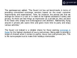The spokesperson added, “The Guest List has set benchmarks in terms of
providing unmatched concierge services based on the exact customer
requirements and expectations. Take, for instance, the private jets that we
arrange for those in a rush or in need of the highest standard in safety and
privacy. As there are few things as impressive as a private jet, they are best
fit for those who simply love extravagance and attention. Additionally, flying
around in private jets saves time and gives more time to party and enjoy
various activities.”
The Guest List indeed is a reliable choice for those seeking concierge in
Dubai for the highest standard of luxury and privacy. Being able to provide a
range of choices when it comes to yachts, luxury cars and private jets, TGL
is the name people trust to make their holidays memorable.
 