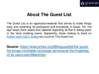 About The Guest List
The Guest List is an application/website that strives to make things
easy and rewarding for partygoers and everybody in Dubai. For, the
app keeps them aware and updated regarding all that is taking place
in the local clubbing scene. Apparently, those looking to book an
Arabic night club in Dubai can count on The Guest List.
Source- https://www.prfree.org/@theguestlist/the-guest-
list-brings-inimitable-concierge-services-at-the-fingertips-
of-its-users-eqm38jwdrkdy
 