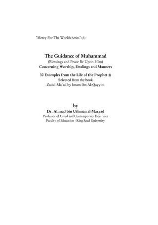 Guidance of Muhammad 
                                                     1
"Mercy For The Worlds Series" (3)




      The Guidance of Muhammad
      (Blessings and Peace Be Upon Him)
  Concerning Worship, Dealings and Manners

  30 Examples from the Life of the Prophet 
            Selected from the book
      Zadul-Ma`ad by Imam Ibn Al-Qayyim




                         by
       Dr. Ahmad bin Uthman al-Mazyad
     Professor of Creed and Contemporary Doctrines
       Faculty of Education - King Saud University
 