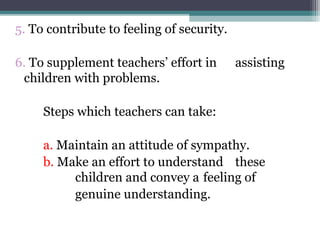5. To contribute to feeling of security.
6. To supplement teachers’ effort in assisting
children with problems.
Steps which teachers can take:
a. Maintain an attitude of sympathy.
b. Make an effort to understand these
children and convey a feeling of
genuine understanding.
 