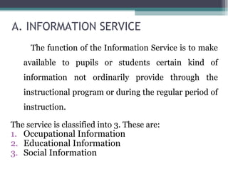 A. INFORMATION SERVICE
The function of the Information Service is to make
available to pupils or students certain kind of
information not ordinarily provide through the
instructional program or during the regular period of
instruction.
The service is classified into 3. These are:
1. Occupational Information
2. Educational Information
3. Social Information
 