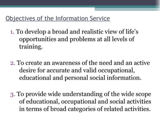 Objectives of the Information Service
1. To develop a broad and realistic view of life’s
opportunities and problems at all levels of
training.
2. To create an awareness of the need and an active
desire for accurate and valid occupational,
educational and personal social information.
3. To provide wide understanding of the wide scope
of educational, occupational and social activities
in terms of broad categories of related activities.
 