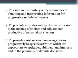 4. To assist in the mastery of the techniques of
obtaining and interpreting information for
progressive self- defectiveness.
5. To promote attitudes and habits that will assist
in the making of choices and adjustments
productive of personal satisfaction.
6. To provide assistance in narrowing choices
progressively to specific activities which are
appropriate to aptitudes, abilities, and interests
and to the proximity of definite decisions.
 