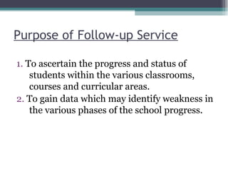 Purpose of Follow-up Service
1. To ascertain the progress and status of
students within the various classrooms,
courses and curricular areas.
2. To gain data which may identify weakness in
the various phases of the school progress.
 