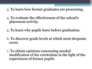 3. To learn how former graduates are processing.
4. To evaluate the effectiveness of the school’s
placement activity.
5. To learn why pupils leave before graduation.
6. To discover grade levels at which most dropouts
occur.
7. To obtain opinions concerning needed
modification of the curriculum in the light of the
experiences of former pupils.
 