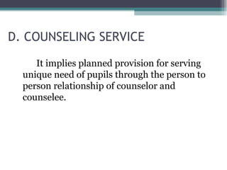 D. COUNSELING SERVICE
It implies planned provision for serving
unique need of pupils through the person to
person relationship of counselor and
counselee.
 
