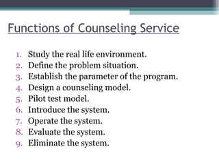 Functions of Counseling Service
1. Study the real life environment.
2. Define the problem situation.
3. Establish the parameter of the program.
4. Design a counseling model.
5. Pilot test model.
6. Introduce the system.
7. Operate the system.
8. Evaluate the system.
9. Eliminate the system.
 