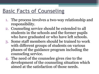 Basic Facts of Counseling
1. The process involves a two-way relationship and
responsibility.
2. Counseling service should be extended to all
students in the schools and the former pupils
who have graduated or who have left schools.
3. Some staff members should be trained to work
with different groups of students on various
phases of the guidance program including the
counseling service.
4. The need of the counselee gives rise to the
development of the counseling situation which
aimed at the satisfaction of those needs.
 
