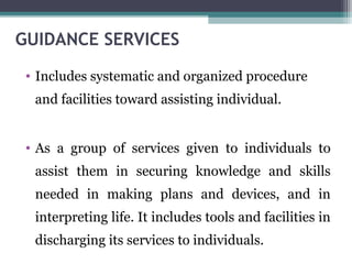 GUIDANCE SERVICES
• Includes systematic and organized procedure
and facilities toward assisting individual.
• As a group of services given to individuals to
assist them in securing knowledge and skills
needed in making plans and devices, and in
interpreting life. It includes tools and facilities in
discharging its services to individuals.
 