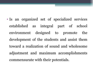 • Is an organized set of specialized services
established as integral part of school
environment designed to promote the
development of the students and assist them
toward a realization of sound and wholesome
adjustment and maximum accomplishments
commensurate with their potentials.
 