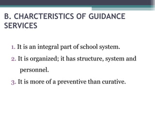 B. CHARCTERISTICS OF GUIDANCE
SERVICES
1. It is an integral part of school system.
2. It is organized; it has structure, system and
personnel.
3. It is more of a preventive than curative.
 