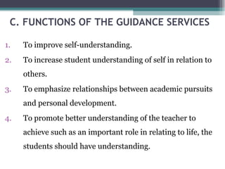 C. FUNCTIONS OF THE GUIDANCE SERVICES
1. To improve self-understanding.
2. To increase student understanding of self in relation to
others.
3. To emphasize relationships between academic pursuits
and personal development.
4. To promote better understanding of the teacher to
achieve such as an important role in relating to life, the
students should have understanding.
 